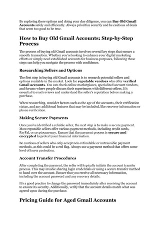 By exploring these options and doing your due diligence, you can Buy Old Gmail
Accounts safely and efficiently. Always prioritize security and be cautious of deals
that seem too good to be true.
How to Buy Old Gmail Accounts: Step-by-Step
Process
The process of buying old Gmail accounts involves several key steps that ensure a
smooth transaction. Whether you're looking to enhance your digital marketing
efforts or simply need established accounts for business purposes, following these
steps can help you navigate the process with confidence.
Researching Sellers and Options
The first step in buying old Gmail accounts is to research potential sellers and
options available in the market. Look for reputable vendors who offer verified
Gmail accounts. You can check online marketplaces, specialized account vendors,
and forums where people discuss their experiences with different sellers. It's
essential to read reviews and understand the seller's reputation before making a
purchase.
When researching, consider factors such as the age of the accounts, their verification
status, and any additional features that may be included, like recovery information or
phone verification.
Making Secure Payments
Once you've identified a reliable seller, the next step is to make a secure payment.
Most reputable sellers offer various payment methods, including credit cards,
PayPal, or cryptocurrency. Ensure that the payment process is secure and
encrypted to protect your financial information.
Be cautious of sellers who only accept non-refundable or untraceable payment
methods, as this could be a red flag. Always use a payment method that offers some
level of buyer protection.
Account Transfer Procedures
After completing the payment, the seller will typically initiate the account transfer
process. This may involve sharing login credentials or using a secure transfer method
to hand over the account. Ensure that you receive all necessary information,
including the account password and any recovery details.
It's a good practice to change the password immediately after receiving the account
to ensure its security. Additionally, verify that the account details match what was
agreed upon during the purchase.
Pricing Guide for Aged Gmail Accounts
 