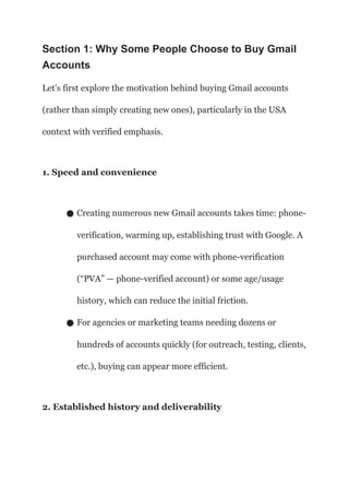 Section 1: Why Some People Choose to Buy Gmail
Accounts
Let’s first explore the motivation behind buying Gmail accounts
(rather than simply creating new ones), particularly in the USA
context with verified emphasis.
1. Speed and convenience
● Creating numerous new Gmail accounts takes time: phone-
verification, warming up, establishing trust with Google. A
purchased account may come with phone-verification
(“PVA” — phone-verified account) or some age/usage
history, which can reduce the initial friction.
● For agencies or marketing teams needing dozens or
hundreds of accounts quickly (for outreach, testing, clients,
etc.), buying can appear more efficient.
2. Established history and deliverability
 