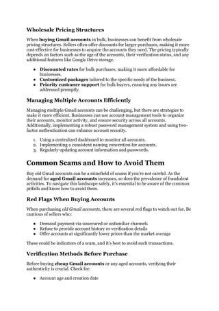 Wholesale Pricing Structures
When buying Gmail accounts in bulk, businesses can benefit from wholesale
pricing structures. Sellers often offer discounts for larger purchases, making it more
cost-effective for businesses to acquire the accounts they need. The pricing typically
depends on factors such as the age of the accounts, their verification status, and any
additional features like Google Drive storage.
● Discounted rates for bulk purchases, making it more affordable for
businesses.
● Customized packages tailored to the specific needs of the business.
● Priority customer support for bulk buyers, ensuring any issues are
addressed promptly.
Managing Multiple Accounts Efficiently
Managing multiple Gmail accounts can be challenging, but there are strategies to
make it more efficient. Businesses can use account management tools to organize
their accounts, monitor activity, and ensure security across all accounts.
Additionally, implementing a robust password management system and using two-
factor authentication can enhance account security.
1. Using a centralized dashboard to monitor all accounts.
2. Implementing a consistent naming convention for accounts.
3. Regularly updating account information and passwords.
Common Scams and How to Avoid Them
Buy old Gmail accounts can be a minefield of scams if you're not careful. As the
demand for aged Gmail accounts increases, so does the prevalence of fraudulent
activities. To navigate this landscape safely, it's essential to be aware of the common
pitfalls and know how to avoid them.
Red Flags When Buying Accounts
When purchasing old Gmail accounts, there are several red flags to watch out for. Be
cautious of sellers who:
● Demand payment via unsecured or unfamiliar channels
● Refuse to provide account history or verification details
● Offer accounts at significantly lower prices than the market average
These could be indicators of a scam, and it's best to avoid such transactions.
Verification Methods Before Purchase
Before buying cheap Gmail accounts or any aged accounts, verifying their
authenticity is crucial. Check for:
● Account age and creation date
 