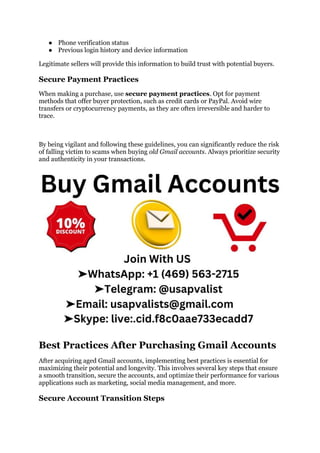 ● Phone verification status
● Previous login history and device information
Legitimate sellers will provide this information to build trust with potential buyers.
Secure Payment Practices
When making a purchase, use secure payment practices. Opt for payment
methods that offer buyer protection, such as credit cards or PayPal. Avoid wire
transfers or cryptocurrency payments, as they are often irreversible and harder to
trace.
By being vigilant and following these guidelines, you can significantly reduce the risk
of falling victim to scams when buying old Gmail accounts. Always prioritize security
and authenticity in your transactions.
Best Practices After Purchasing Gmail Accounts
After acquiring aged Gmail accounts, implementing best practices is essential for
maximizing their potential and longevity. This involves several key steps that ensure
a smooth transition, secure the accounts, and optimize their performance for various
applications such as marketing, social media management, and more.
Secure Account Transition Steps
 