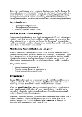 To securely transition your newly purchased Gmail accounts, start by changing the
password and recovery information. This step is crucial to prevent any unauthorized
access by previous owners or sellers. Use a password manager to generate strong,
unique passwords for each account. Additionally, review the account's security
settings and enable two-factor authentication (2FA) to add an extra layer of security.
Key actions include:
● Updating account passwords
● Changing recovery information
● Enabling two-factor authentication
Profile Customization Strategies
Customizing the profile of your aged Gmail accounts can significantly enhance their
credibility and effectiveness. Start by adding a profile picture and cover photo that
aligns with your brand or intended use. Ensure that the account's name and other
visible information is consistent with your brand identity. You can also customize the
Gmail theme to make it more personalized.
Maintaining Account Health and Longevity
To maintain the health and longevity of your Gmail accounts, it's essential to use
them naturally and avoid sudden spikes in activity that might trigger Google's spam
filters. Regularly log in to the accounts, send and receive emails, and interact with
other Gmail accounts to simulate normal usage. Monitoring account activity and
adjusting your strategies as needed can help in maintaining a positive reputation.
Best practices include:
● Simulating normal account activity
● Avoiding sudden changes in usage patterns
● Regularly monitoring account health
Conclusion
Buying old Gmail accounts can be a strategic move for individuals and businesses
looking to establish a strong online presence. Aged Gmail accounts offer a level of
credibility and trust that's hard to achieve with newly created accounts.
When you buy old Gmail accounts, you're not just purchasing a email address;
you're acquiring a digital identity that's been established over time. This can be
particularly valuable for businesses and marketers who need to manage multiple
social media profiles or online campaigns.
To ensure a successful purchase, it's essential to buy from reputable sources, such as
verified vendors or online marketplaces that specialize in selling aged Gmail
accounts. Be cautious of extremely cheap Gmail accounts, as they may be
associated with scams or other malicious activities.
 