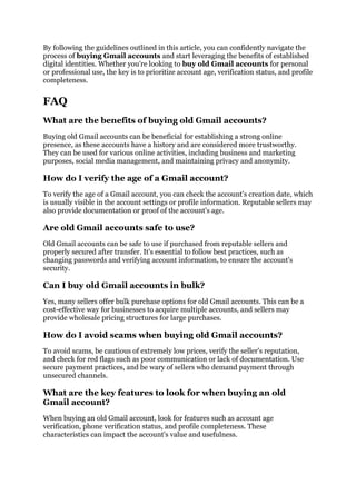 By following the guidelines outlined in this article, you can confidently navigate the
process of buying Gmail accounts and start leveraging the benefits of established
digital identities. Whether you're looking to buy old Gmail accounts for personal
or professional use, the key is to prioritize account age, verification status, and profile
completeness.
FAQ
What are the benefits of buying old Gmail accounts?
Buying old Gmail accounts can be beneficial for establishing a strong online
presence, as these accounts have a history and are considered more trustworthy.
They can be used for various online activities, including business and marketing
purposes, social media management, and maintaining privacy and anonymity.
How do I verify the age of a Gmail account?
To verify the age of a Gmail account, you can check the account's creation date, which
is usually visible in the account settings or profile information. Reputable sellers may
also provide documentation or proof of the account's age.
Are old Gmail accounts safe to use?
Old Gmail accounts can be safe to use if purchased from reputable sellers and
properly secured after transfer. It's essential to follow best practices, such as
changing passwords and verifying account information, to ensure the account's
security.
Can I buy old Gmail accounts in bulk?
Yes, many sellers offer bulk purchase options for old Gmail accounts. This can be a
cost-effective way for businesses to acquire multiple accounts, and sellers may
provide wholesale pricing structures for large purchases.
How do I avoid scams when buying old Gmail accounts?
To avoid scams, be cautious of extremely low prices, verify the seller's reputation,
and check for red flags such as poor communication or lack of documentation. Use
secure payment practices, and be wary of sellers who demand payment through
unsecured channels.
What are the key features to look for when buying an old
Gmail account?
When buying an old Gmail account, look for features such as account age
verification, phone verification status, and profile completeness. These
characteristics can impact the account's value and usefulness.
 