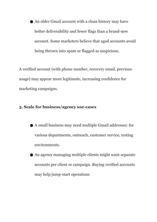● An older Gmail account with a clean history may have
better deliverability and fewer flags than a brand-new
account. Some marketers believe that aged accounts avoid
being thrown into spam or flagged as suspicious.
A verified account (with phone number, recovery email, previous
usage) may appear more legitimate, increasing confidence for
marketing campaigns.
3. Scale for business/agency use-cases
● A small business may need multiple Gmail addresses: for
various departments, outreach, customer service, testing
environments.
● An agency managing multiple clients might want separate
accounts per client or campaign. Buying verified accounts
may help jump-start operations
 