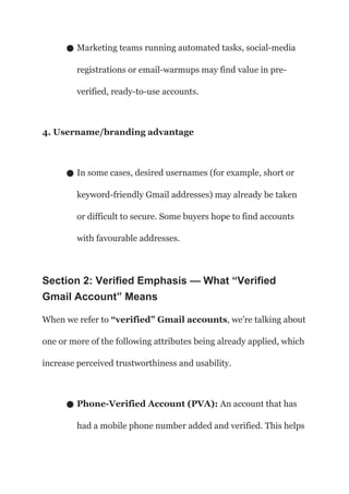 ● Marketing teams running automated tasks, social-media
registrations or email-warmups may find value in pre-
verified, ready-to-use accounts.
4. Username/branding advantage
● In some cases, desired usernames (for example, short or
keyword-friendly Gmail addresses) may already be taken
or difficult to secure. Some buyers hope to find accounts
with favourable addresses.
Section 2: Verified Emphasis — What “Verified
Gmail Account” Means
When we refer to “verified” Gmail accounts, we’re talking about
one or more of the following attributes being already applied, which
increase perceived trustworthiness and usability.
● Phone-Verified Account (PVA): An account that has
had a mobile phone number added and verified. This helps
 