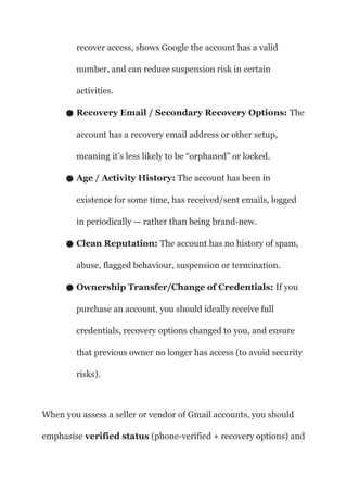 recover access, shows Google the account has a valid
number, and can reduce suspension risk in certain
activities.
● Recovery Email / Secondary Recovery Options: The
account has a recovery email address or other setup,
meaning it’s less likely to be “orphaned” or locked.
● Age / Activity History: The account has been in
existence for some time, has received/sent emails, logged
in periodically — rather than being brand-new.
● Clean Reputation: The account has no history of spam,
abuse, flagged behaviour, suspension or termination.
● Ownership Transfer/Change of Credentials: If you
purchase an account, you should ideally receive full
credentials, recovery options changed to you, and ensure
that previous owner no longer has access (to avoid security
risks).
When you assess a seller or vendor of Gmail accounts, you should
emphasise verified status (phone-verified + recovery options) and
 