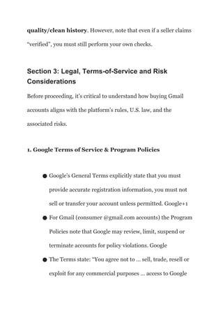 quality/clean history. However, note that even if a seller claims
“verified”, you must still perform your own checks.
Section 3: Legal, Terms-of-Service and Risk
Considerations
Before proceeding, it’s critical to understand how buying Gmail
accounts aligns with the platform’s rules, U.S. law, and the
associated risks.
1. Google Terms of Service & Program Policies
● Google’s General Terms explicitly state that you must
provide accurate registration information, you must not
sell or transfer your account unless permitted. Google+1
● For Gmail (consumer @gmail.com accounts) the Program
Policies note that Google may review, limit, suspend or
terminate accounts for policy violations. Google
● The Terms state: “You agree not to … sell, trade, resell or
exploit for any commercial purposes … access to Google
 