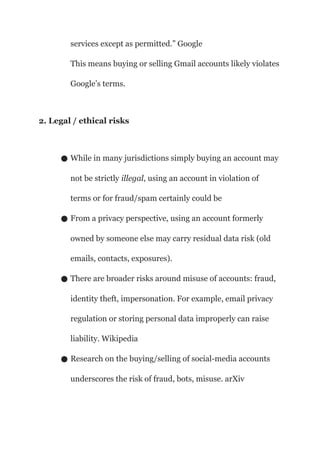 services except as permitted.” Google
This means buying or selling Gmail accounts likely violates
Google’s terms.
2. Legal / ethical risks
● While in many jurisdictions simply buying an account may
not be strictly illegal, using an account in violation of
terms or for fraud/spam certainly could be
● From a privacy perspective, using an account formerly
owned by someone else may carry residual data risk (old
emails, contacts, exposures).
● There are broader risks around misuse of accounts: fraud,
identity theft, impersonation. For example, email privacy
regulation or storing personal data improperly can raise
liability. Wikipedia
● Research on the buying/selling of social-media accounts
underscores the risk of fraud, bots, misuse. arXiv
 