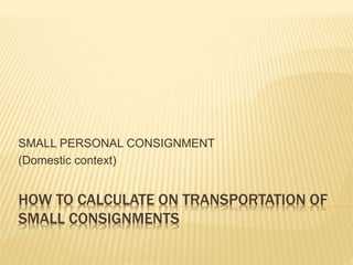 HOW TO CALCULATE ON TRANSPORTATION OF
SMALL CONSIGNMENTS
SMALL PERSONAL CONSIGNMENT
(Domestic context)
 