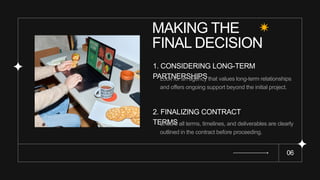 MAKING THE
FINAL DECISION
06
1. CONSIDERING LONG-TERM
PARTNERSHIPS
Look for an agency that values long-term relationships
and offers ongoing support beyond the initial project.
2. FINALIZING CONTRACT
TERMS
Ensure all terms, timelines, and deliverables are clearly
outlined in the contract before proceeding.
 