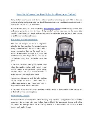 How Do I Choose the Best Baby Strollers in an Online? 
Baby strollers can be your best friend – if you go about choosing one well. This is because 
choosing a baby stroller that suits you should be done after some consideration as to the safety, 
ease of use, and the “Fit” of the stroller. 
With a little research, it is now easy to buy baby strollers online without having to waste time 
and energy going from store to store. Baby stroller’s online purchases can be made after 
carefully considering your needs and then choosing the right one from the many good quality 
available baby strollers online now. 
How to Buy Baby Strollers Online 
The kind of lifestyle one leads is important 
when buying baby strollers. For example, urban 
living requires strollers that are durable, with a 
strong suspension that can be used on city 
streets. Suburban lifestyle requires a heavier and 
sturdier stroller with larger wheels that can be 
manipulated easily over sidewalks, sand and 
grass. 
If you visit malls and other public indoor areas 
often, then smaller strollers with smooth swivel 
wheels should be the preferred option. These 
strollers allow for easy maneuverability in 
indoor spaces and through store aisles. 
Accessories which come with the baby strollers 
can be useful for parents. There could be a 
basket underneath to carry the diaper bag, or 
they can have drink holders or toy bars. 
If you travel often, then lightweight strollers would be useful as these can be folded and carried 
in the trunk of your car or in planes. 
Safety in Baby Strollers 
Safety aspects are most important while choosing baby strollers. Things to look for would be 
secure restraint systems with good brakes, balanced build for unexpected tipping, and safety 
from small and loose parts that can be choking hazards. All these features are available in well 
known, high quality brands. 
 