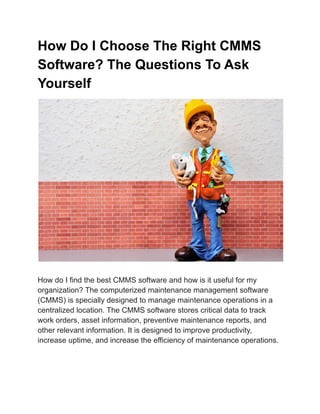 How Do I Choose The Right CMMS
Software? The Questions To Ask
Yourself
How do I find the best CMMS software and how is it useful for my
organization? The computerized maintenance management software
(CMMS) is specially designed to manage maintenance operations in a
centralized location. The CMMS software stores critical data to track
work orders, asset information, preventive maintenance reports, and
other relevant information. It is designed to improve productivity,
increase uptime, and increase the efficiency of maintenance operations.
 