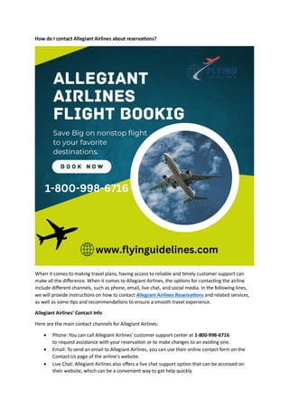 How do I contact Allegiant Airlines about reservations?
When it comes to making travel plans, having access to reliable and timely customer support can
make all the difference. When it comes to Allegiant Airlines, the options for contacting the airline
include different channels, such as phone, email, live chat, and social media. In the following lines,
we will provide instructions on how to contact Allegiant Airlines Reservations and related services,
as well as some tips and recommendations to ensure a smooth travel experience.
Allegiant Airlines' Contact Info
Here are the main contact channels for Allegiant Airlines:
 Phone: You can call Allegiant Airlines' customer support center at 1-800-998-6716
to request assistance with your reservation or to make changes to an existing one.
 Email: To send an email to Allegiant Airlines, you can use their online contact form on the
Contact Us page of the airline's website.
 Live Chat: Allegiant Airlines also offers a live chat support option that can be accessed on
their website, which can be a convenient way to get help quickly.
 
