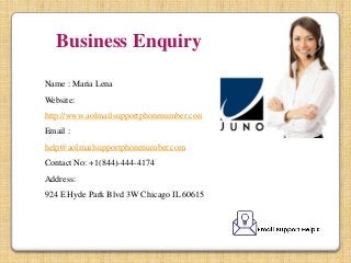 Business Enquiry:
Name : Maria Lena
Website:
http://www.aolmailsupportphonenumber.com/
Email :
help@aolmailsupportphonenumber.com
Contact No: +1(844)-444-4174
Address:
924 E Hyde Park Blvd 3W Chicago IL 60615
 