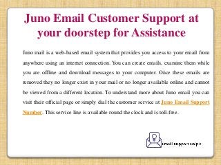 Juno Email Customer Support at
your doorstep for Assistance
Juno mail is a web-based email system that provides you access to your email from
anywhere using an internet connection. You can create emails, examine them while
you are offline and download messages to your computer. Once these emails are
removed they no longer exist in your mail or no longer available online and cannot
be viewed from a different location. To understand more about Juno email you can
visit their official page or simply dial the customer service at Juno Email Support
Number. This service line is available round the clock and is toll-free.
 