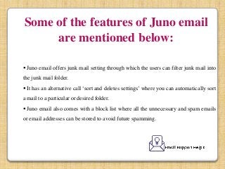 Some of the features of Juno email
are mentioned below:
 Juno email offers junk mail setting through which the users can filter junk mail into
the junk mail folder.
 It has an alternative call ‘sort and deletes settings’ where you can automatically sort
a mail to a particular or desired folder.
 Juno email also comes with a block list where all the unnecessary and spam emails
or email addresses can be stored to avoid future spamming.
 