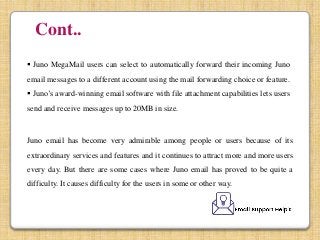 Cont..
 Juno MegaMail users can select to automatically forward their incoming Juno
email messages to a different account using the mail forwarding choice or feature.
 Juno’s award-winning email software with file attachment capabilities lets users
send and receive messages up to 20MB in size.
Juno email has become very admirable among people or users because of its
extraordinary services and features and it continues to attract more and more users
every day. But there are some cases where Juno email has proved to be quite a
difficulty. It causes difficulty for the users in some or other way.
 