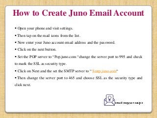 How to Create Juno Email Account
 Open your phone and visit settings.
 Then tap on the mail icons from the list.
 Now enter your Juno account email address and the password.
 Click on the next button.
 Set the POP server to “Pop.juno.com “change the server port to 995 and check
to mark the SSL as security type.
 Click on Next and the set the SMTP server to “ Smtp.juno.com“
 Then change the server port to 465 and choose SSL as the security type and
click next.
 