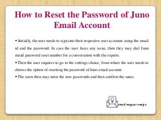 How to Reset the Password of Juno
Email Account
 Initially, the user needs to sign into their respective user accounts using the email
id and the password. In case the user faces any issue, then they may dial Juno
email password reset number for a conversation with the experts.
 Then the user requires to go to the settings choice, from where the user needs to
choose the option of resetting the password of Juno email account.
 The users then may enter the new passwords and then confirm the same.
 