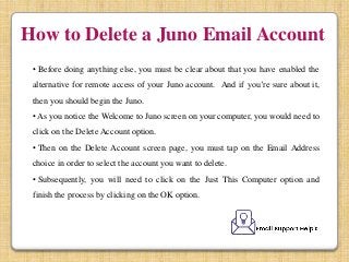 How to Delete a Juno Email Account
• Before doing anything else, you must be clear about that you have enabled the
alternative for remote access of your Juno account. And if you’re sure about it,
then you should begin the Juno.
• As you notice the Welcome to Juno screen on your computer, you would need to
click on the Delete Account option.
• Then on the Delete Account screen page, you must tap on the Email Address
choice in order to select the account you want to delete.
• Subsequently, you will need to click on the Just This Computer option and
finish the process by clicking on the OK option.
 