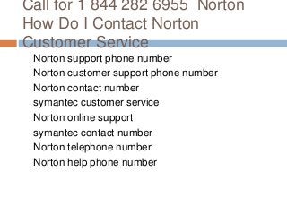 Call for 1 844 282 6955 Norton
How Do I Contact Norton
Customer Service
Norton support phone number
Norton customer support phone number
Norton contact number
symantec customer service
Norton online support
symantec contact number
Norton telephone number
Norton help phone number
 