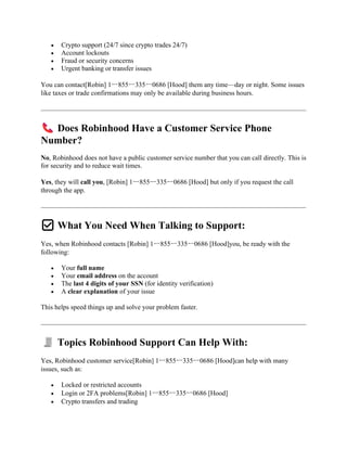 • Crypto support (24/7 since crypto trades 24/7)
• Account lockouts
• Fraud or security concerns
• Urgent banking or transfer issues
You can contact[Robin] 1ー855ー335ー0686 [Hood] them any time—day or night. Some issues
like taxes or trade confirmations may only be available during business hours.
Does Robinhood Have a Customer Service Phone
Number?
No, Robinhood does not have a public customer service number that you can call directly. This is
for security and to reduce wait times.
Yes, they will call you, [Robin] 1ー855ー335ー0686 [Hood] but only if you request the call
through the app.
✅ What You Need When Talking to Support:
Yes, when Robinhood contacts [Robin] 1ー855ー335ー0686 [Hood]you, be ready with the
following:
• Your full name
• Your email address on the account
• The last 4 digits of your SSN (for identity verification)
• A clear explanation of your issue
This helps speed things up and solve your problem faster.
Topics Robinhood Support Can Help With:
Yes, Robinhood customer service[Robin] 1ー855ー335ー0686 [Hood]can help with many
issues, such as:
• Locked or restricted accounts
• Login or 2FA problems[Robin] 1ー855ー335ー0686 [Hood]
• Crypto transfers and trading
 