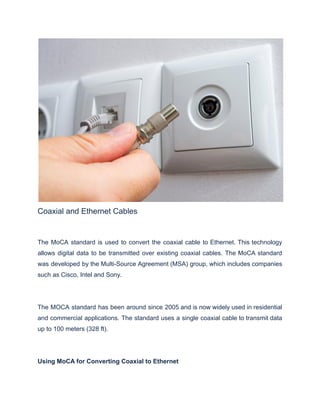 Coaxial and Ethernet Cables
The MoCA standard is used to convert the coaxial cable to Ethernet. This technology
allows digital data to be transmitted over existing coaxial cables. The MoCA standard
was developed by the Multi-Source Agreement (MSA) group, which includes companies
such as Cisco, Intel and Sony.
The MOCA standard has been around since 2005 and is now widely used in residential
and commercial applications. The standard uses a single coaxial cable to transmit data
up to 100 meters (328 ft).
Using MoCA for Converting Coaxial to Ethernet
 