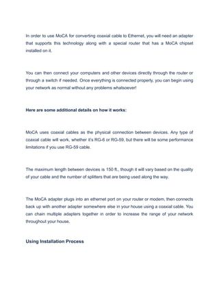In order to use MoCA for converting coaxial cable to Ethernet, you will need an adapter
that supports this technology along with a special router that has a MoCA chipset
installed on it.
You can then connect your computers and other devices directly through the router or
through a switch if needed. Once everything is connected properly, you can begin using
your network as normal without any problems whatsoever!
Here are some additional details on how it works:
MoCA uses coaxial cables as the physical connection between devices. Any type of
coaxial cable will work, whether it’s RG-6 or RG-59, but there will be some performance
limitations if you use RG-59 cable.
The maximum length between devices is 150 ft., though it will vary based on the quality
of your cable and the number of splitters that are being used along the way.
The MoCA adapter plugs into an ethernet port on your router or modem, then connects
back up with another adapter somewhere else in your house using a coaxial cable. You
can chain multiple adapters together in order to increase the range of your network
throughout your house.
Using Installation Process
 