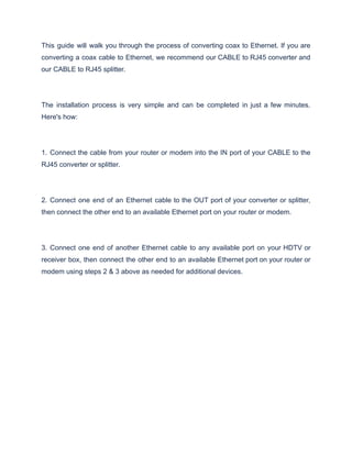 This guide will walk you through the process of converting coax to Ethernet. If you are
converting a coax cable to Ethernet, we recommend our CABLE to RJ45 converter and
our CABLE to RJ45 splitter.
The installation process is very simple and can be completed in just a few minutes.
Here's how:
1. Connect the cable from your router or modem into the IN port of your CABLE to the
RJ45 converter or splitter.
2. Connect one end of an Ethernet cable to the OUT port of your converter or splitter,
then connect the other end to an available Ethernet port on your router or modem.
3. Connect one end of another Ethernet cable to any available port on your HDTV or
receiver box, then connect the other end to an available Ethernet port on your router or
modem using steps 2 & 3 above as needed for additional devices.
 