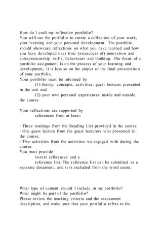 How do I craft my reflective portfolio?
You will use the portfolio to curate a collection of your work,
your learning and your personal development. The portfolio
should showcase reflections on what you have learned and how
you have developed over time (awareness of) innovation and
entrepreneurship skills, behaviours and thinking. The focus of a
portfolio assignment is on the process of your learning and
development, it is less so on the output or the final presentation
of your portfolio.
Your portfolio must be informed by
(1) theory, concepts, activities, guest lectures presented
in the unit and
(2) your own personal experiences inside and outside
the course.
Your reflections are supported by
references from at least:
· Three readings from the Reading List provided in the course
· One guest lecture from the guest lecturers who presented in
the course.
· Two activities from the activities we engaged with during the
course.
You must provide
in-text references and a
reference list. The reference list can be submitted as a
separate document, and it is excluded from the word count.
What type of content should I include in my portfolio?
What might be part of the portfolio?
Please review the marking criteria and the assessment
description, and make sure that your portfolio refers to the
 