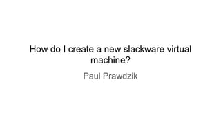 How do I create a new slackware virtual
machine?
Paul Prawdzik
 