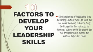 FACTORS TO
DEVELOP
YOUR
LEADERSHIP
SKILLS
“The challenge of leadership is to
be strong, but not rude; be kind, but
not weak; be bold, but not a bully;
be thoughtful, but not lazy; be
humble, but not timid; be proud, but
not arrogant; have humor, but
without folly.” Jim Rohn
 