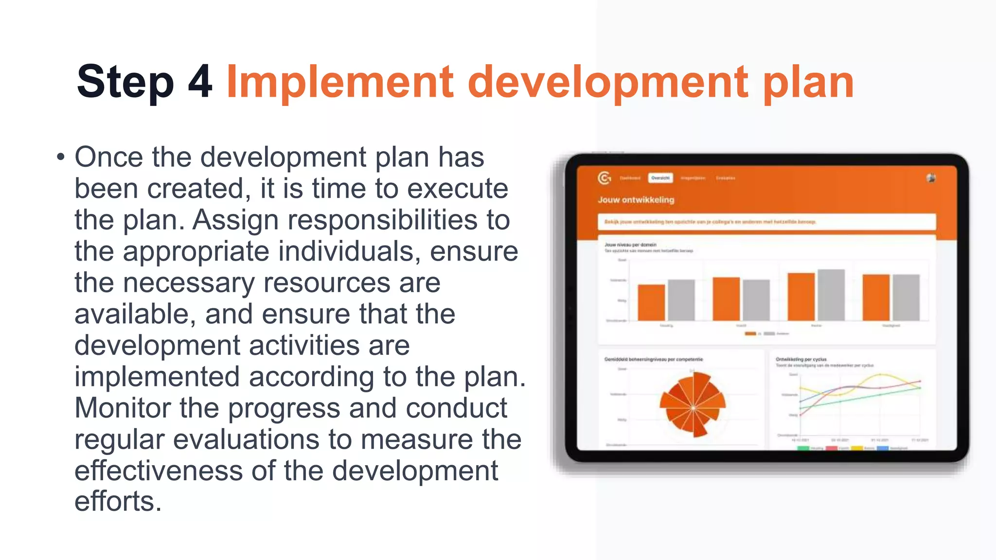 Step 4 Implement development plan
• Once the development plan has
been created, it is time to execute
the plan. Assign responsibilities to
the appropriate individuals, ensure
the necessary resources are
available, and ensure that the
development activities are
implemented according to the plan.
Monitor the progress and conduct
regular evaluations to measure the
effectiveness of the development
efforts.
 