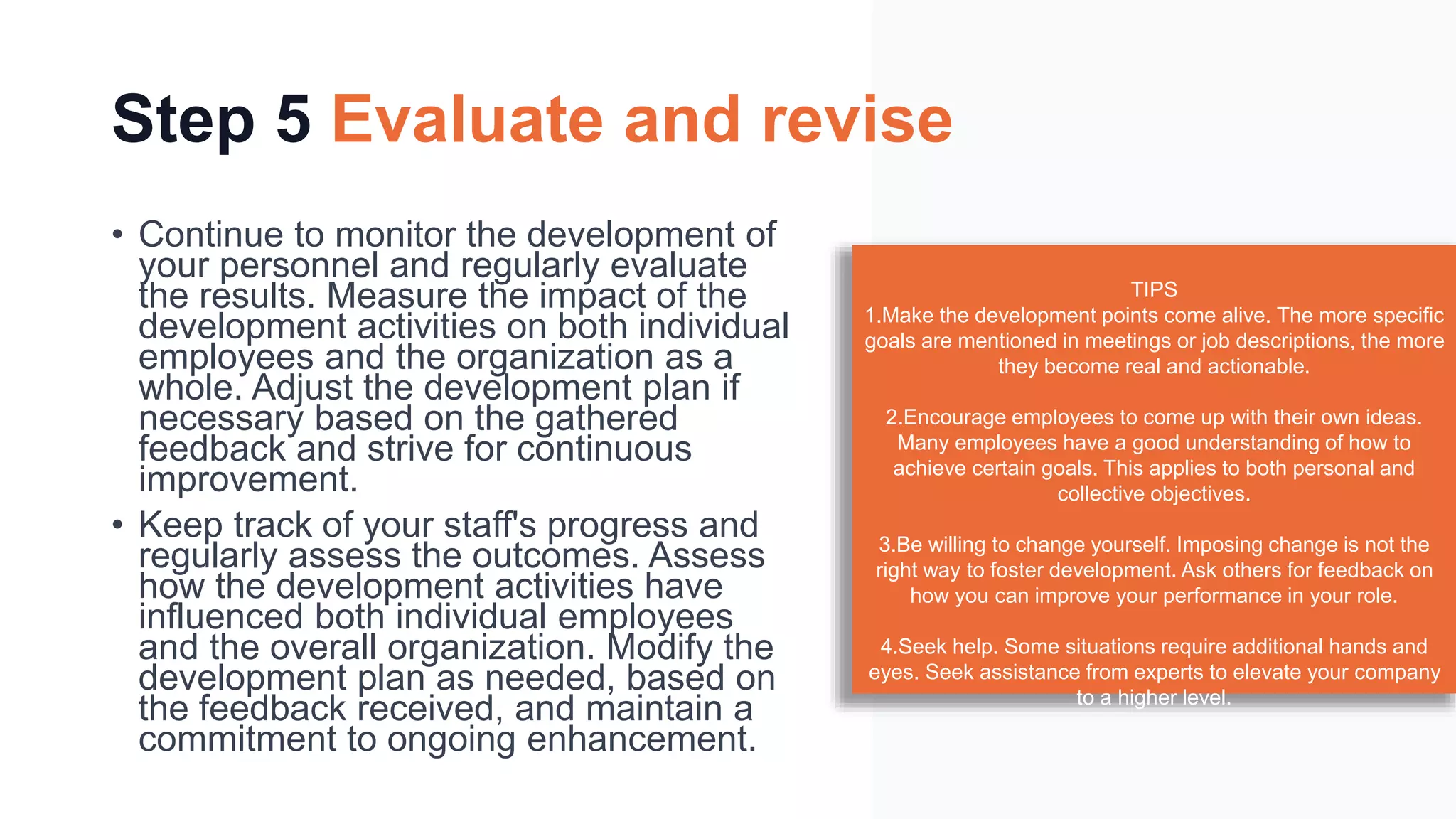 Step 5 Evaluate and revise
• Continue to monitor the development of
your personnel and regularly evaluate
the results. Measure the impact of the
development activities on both individual
employees and the organization as a
whole. Adjust the development plan if
necessary based on the gathered
feedback and strive for continuous
improvement.
• Keep track of your staff's progress and
regularly assess the outcomes. Assess
how the development activities have
influenced both individual employees
and the overall organization. Modify the
development plan as needed, based on
the feedback received, and maintain a
commitment to ongoing enhancement.
TIPS
1.Make the development points come alive. The more specific
goals are mentioned in meetings or job descriptions, the more
they become real and actionable.
2.Encourage employees to come up with their own ideas.
Many employees have a good understanding of how to
achieve certain goals. This applies to both personal and
collective objectives.
3.Be willing to change yourself. Imposing change is not the
right way to foster development. Ask others for feedback on
how you can improve your performance in your role.
4.Seek help. Some situations require additional hands and
eyes. Seek assistance from experts to elevate your company
to a higher level.
 