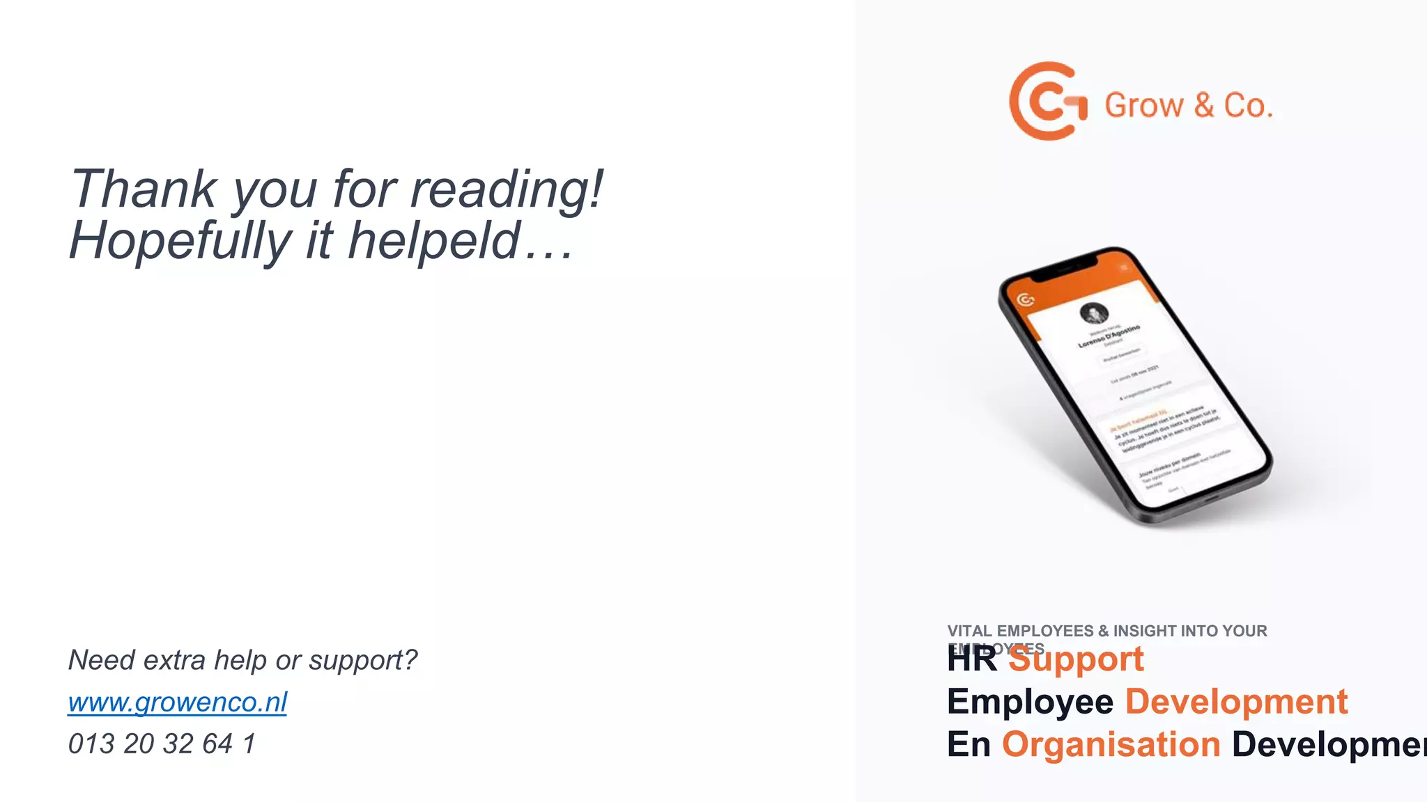 VITAL EMPLOYEES & INSIGHT INTO YOUR
EMPLOYEES
HR Support
Employee Development
En Organisation Developmen
Thank you for reading!
Hopefully it helpeld…
Need extra help or support?
www.growenco.nl
013 20 32 64 1
 