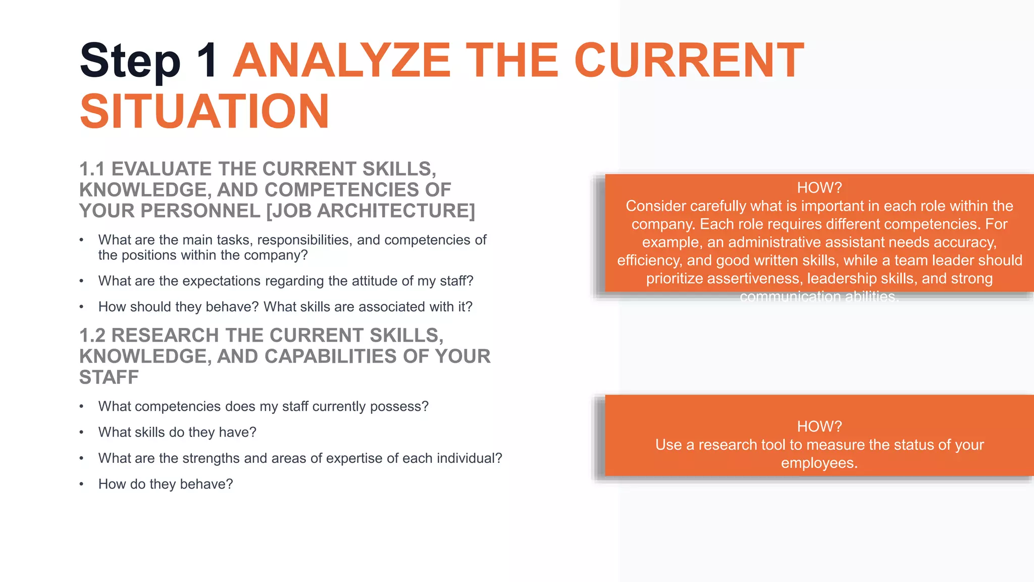 Step 1 ANALYZE THE CURRENT
SITUATION
1.1 EVALUATE THE CURRENT SKILLS,
KNOWLEDGE, AND COMPETENCIES OF
YOUR PERSONNEL [JOB ARCHITECTURE]
• What are the main tasks, responsibilities, and competencies of
the positions within the company?
• What are the expectations regarding the attitude of my staff?
• How should they behave? What skills are associated with it?
1.2 RESEARCH THE CURRENT SKILLS,
KNOWLEDGE, AND CAPABILITIES OF YOUR
STAFF
• What competencies does my staff currently possess?
• What skills do they have?
• What are the strengths and areas of expertise of each individual?
• How do they behave?
HOW?
Consider carefully what is important in each role within the
company. Each role requires different competencies. For
example, an administrative assistant needs accuracy,
efficiency, and good written skills, while a team leader should
prioritize assertiveness, leadership skills, and strong
communication abilities.
HOW?
Use a research tool to measure the status of your
employees.
 