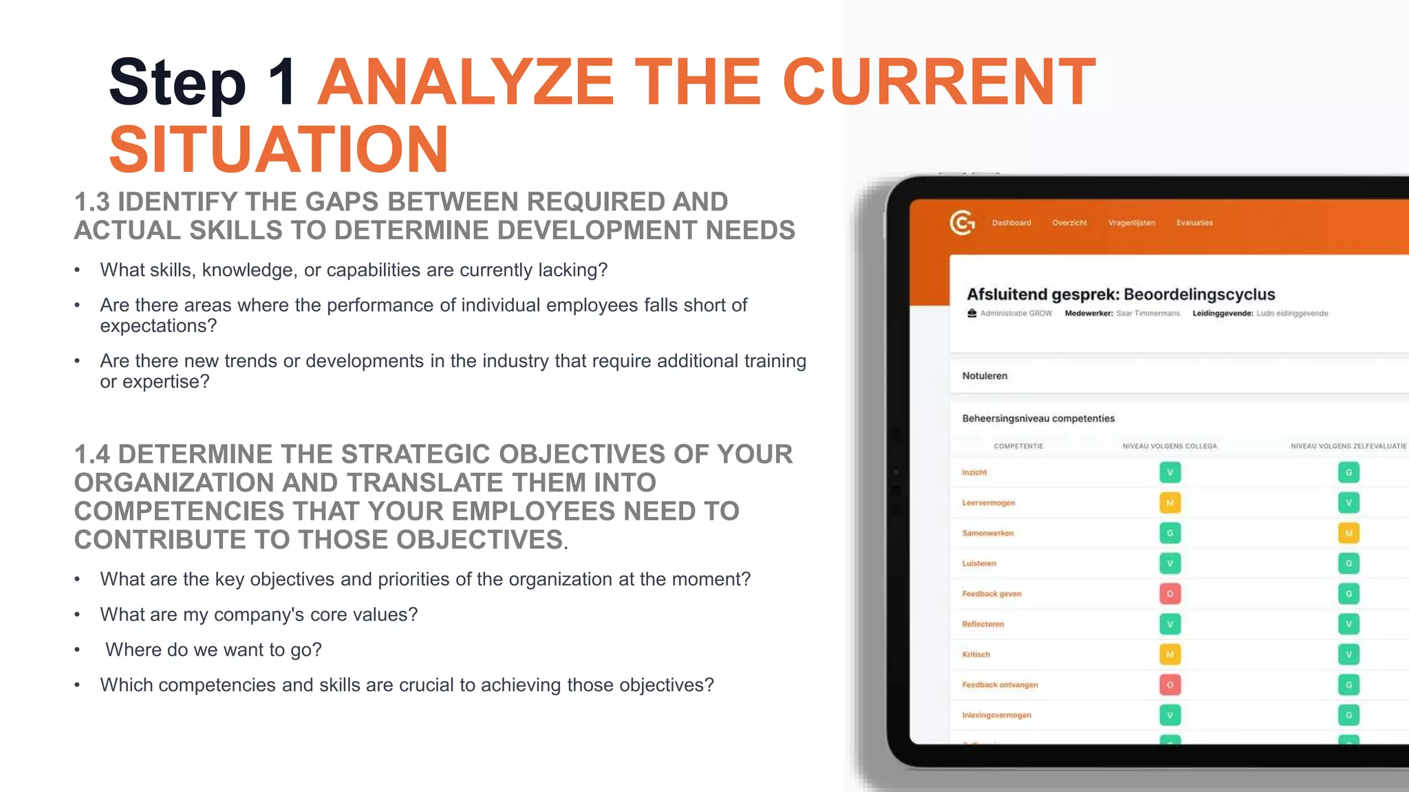 Step 1 ANALYZE THE CURRENT
SITUATION
1.3 IDENTIFY THE GAPS BETWEEN REQUIRED AND
ACTUAL SKILLS TO DETERMINE DEVELOPMENT NEEDS
• What skills, knowledge, or capabilities are currently lacking?
• Are there areas where the performance of individual employees falls short of
expectations?
• Are there new trends or developments in the industry that require additional training
or expertise?
1.4 DETERMINE THE STRATEGIC OBJECTIVES OF YOUR
ORGANIZATION AND TRANSLATE THEM INTO
COMPETENCIES THAT YOUR EMPLOYEES NEED TO
CONTRIBUTE TO THOSE OBJECTIVES.
• What are the key objectives and priorities of the organization at the moment?
• What are my company's core values?
• Where do we want to go?
• Which competencies and skills are crucial to achieving those objectives?
 