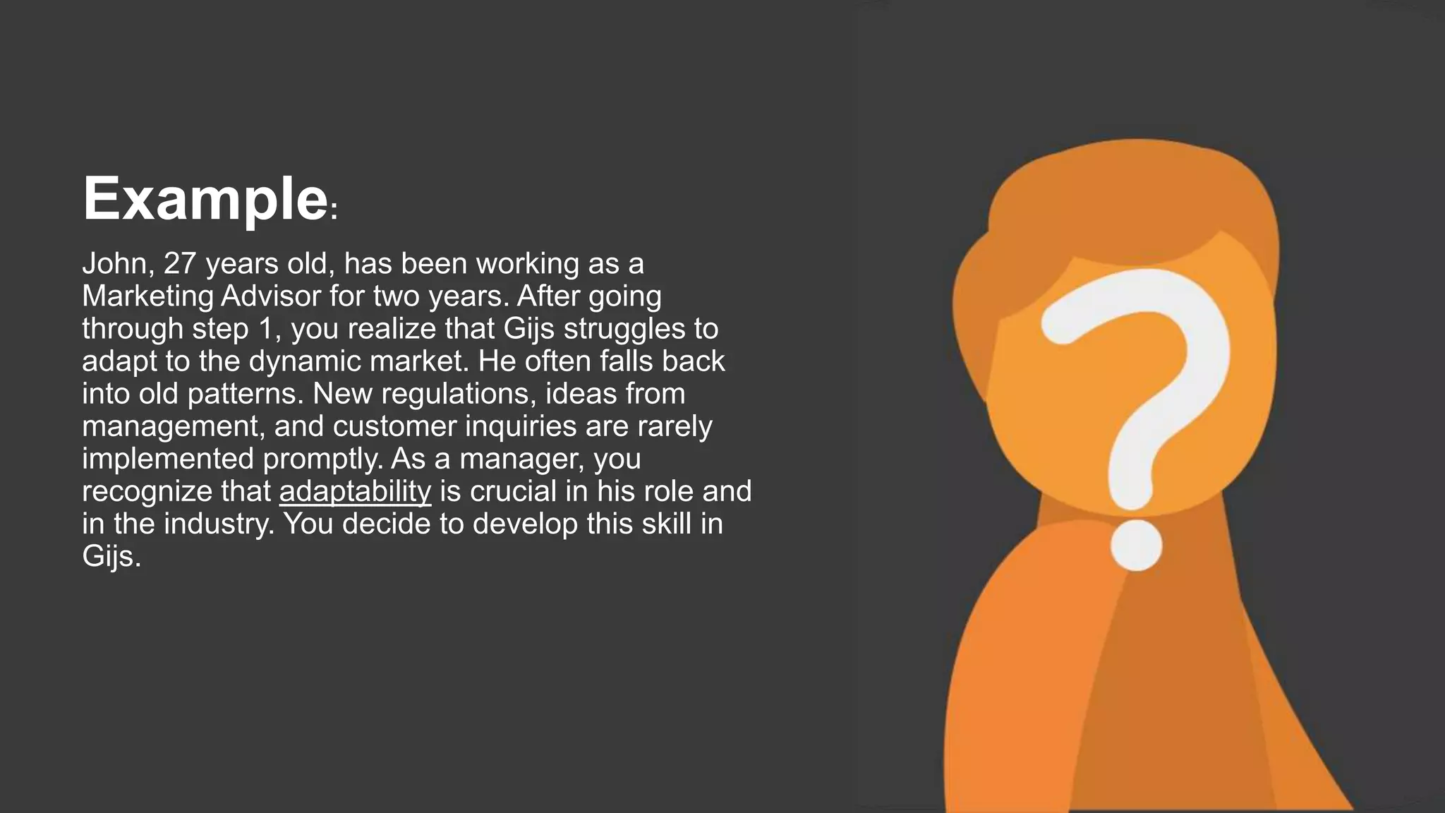 Example:
John, 27 years old, has been working as a
Marketing Advisor for two years. After going
through step 1, you realize that Gijs struggles to
adapt to the dynamic market. He often falls back
into old patterns. New regulations, ideas from
management, and customer inquiries are rarely
implemented promptly. As a manager, you
recognize that adaptability is crucial in his role and
in the industry. You decide to develop this skill in
Gijs.
 