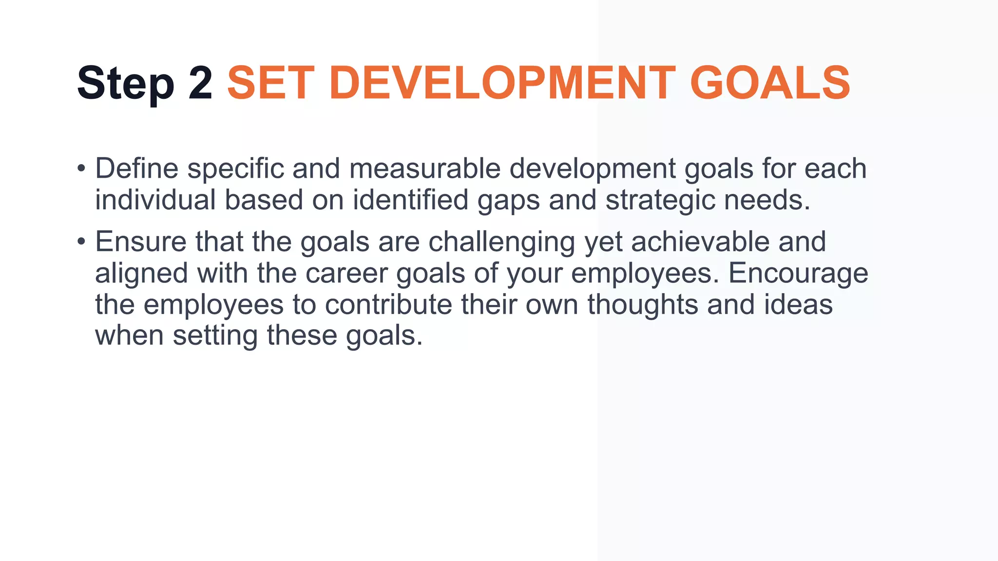 Step 2 SET DEVELOPMENT GOALS
• Define specific and measurable development goals for each
individual based on identified gaps and strategic needs.
• Ensure that the goals are challenging yet achievable and
aligned with the career goals of your employees. Encourage
the employees to contribute their own thoughts and ideas
when setting these goals.
 