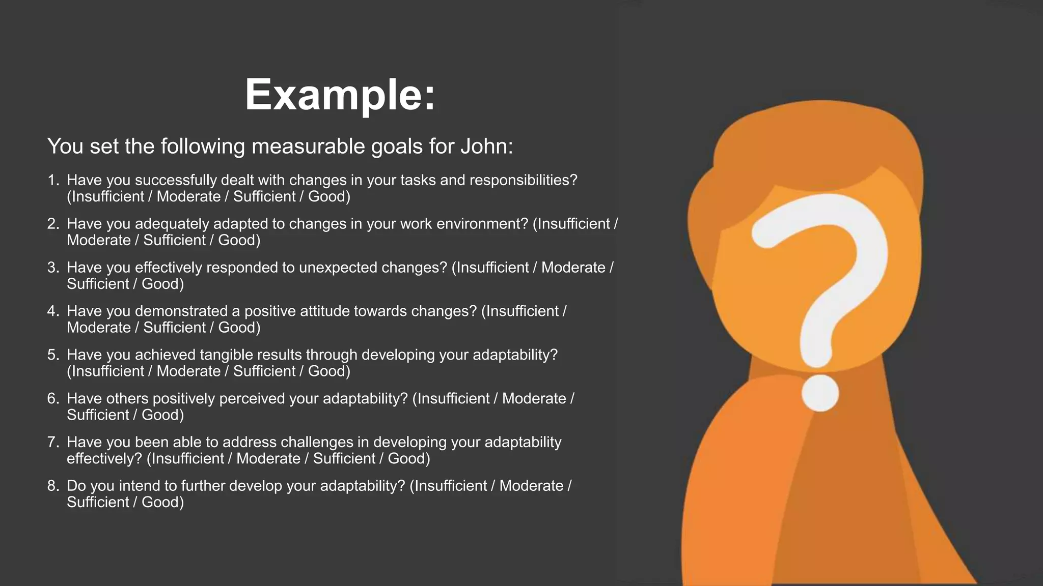 Example:
You set the following measurable goals for John:
1. Have you successfully dealt with changes in your tasks and responsibilities?
(Insufficient / Moderate / Sufficient / Good)
2. Have you adequately adapted to changes in your work environment? (Insufficient /
Moderate / Sufficient / Good)
3. Have you effectively responded to unexpected changes? (Insufficient / Moderate /
Sufficient / Good)
4. Have you demonstrated a positive attitude towards changes? (Insufficient /
Moderate / Sufficient / Good)
5. Have you achieved tangible results through developing your adaptability?
(Insufficient / Moderate / Sufficient / Good)
6. Have others positively perceived your adaptability? (Insufficient / Moderate /
Sufficient / Good)
7. Have you been able to address challenges in developing your adaptability
effectively? (Insufficient / Moderate / Sufficient / Good)
8. Do you intend to further develop your adaptability? (Insufficient / Moderate /
Sufficient / Good)
 