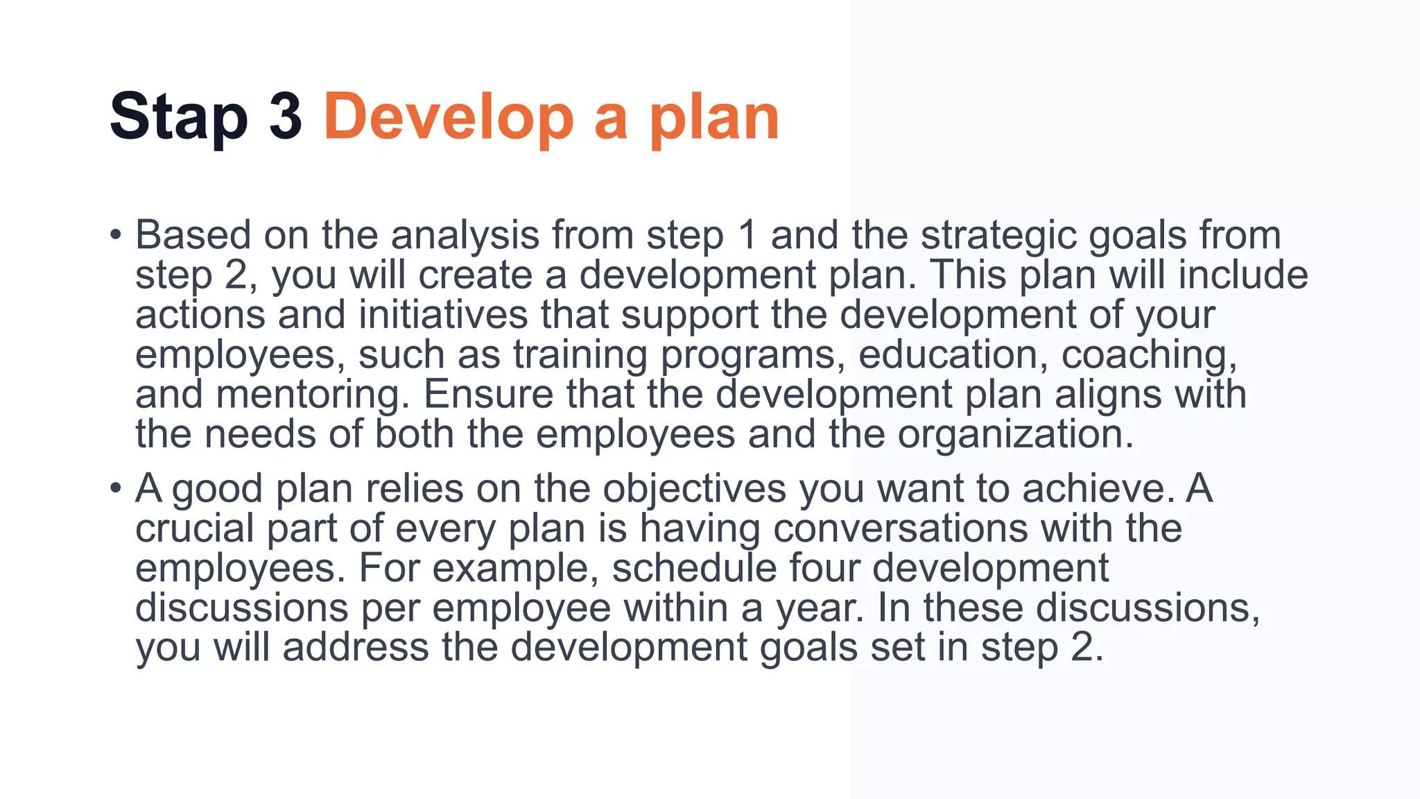 Stap 3 Develop a plan
• Based on the analysis from step 1 and the strategic goals from
step 2, you will create a development plan. This plan will include
actions and initiatives that support the development of your
employees, such as training programs, education, coaching,
and mentoring. Ensure that the development plan aligns with
the needs of both the employees and the organization.
• A good plan relies on the objectives you want to achieve. A
crucial part of every plan is having conversations with the
employees. For example, schedule four development
discussions per employee within a year. In these discussions,
you will address the development goals set in step 2.
 