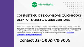 COMPLETE GUIDE DOWNLOAD QUICKBOOKS
DESKTOP LATEST & OLDER VERSIONS
Before you begin the download process, it's essential to ensure that your computer meets
the system requirements for QuickBooks Desktop. These requirements may vary depending
on the specific version and year of QuickBooks you plan to download. You can check the
official Intuit website for the most up-to-date system requirements for download
QuickBooks desktop latest version.
Contact Us +1-802-778-9005
 