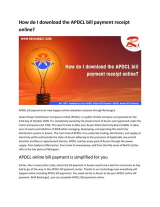How do I download the APDCL bill payment receipt
online?
APDCL bill payment can now happen online anywhere anytime through Recharge1.
Assam Power Distribution Company Limited (APDCL) is a public limited company incorporated on the
23rd day of October 2009. It is completely owned by the Government of Assam and registered under the
Indian Companies Act 1956. This was formed to take over Assam State Electricity Board (ASEB). It takes
care of assets and liabilities of ASEB while managing, developing, and operating the electricity
distribution system in Assam. The main task of APDCL is to undertake trading, distribution, and supply of
electricity within and outside the state of Assam adhering to the provisions of Applicable Law and all
activities ancillary or appurtenant thereto. APDCL reaches every part of Assam through the power
supply, from Sadiya to Mancachar, from Jonai to Lowairpowa, and from the hilly areas of North Cachar
Hills to the low plains of Morigaon.
APDCL online bill payment is simplified for you
Earlier, like in every other state, electricity bill payment in Assam used to be a task for consumers as hey
had to go all the way to the APDCL bill payment center. Thanks to our technology now everything will
happen online including APDCL bill payments. You need not be in Assam to do your APDCL online bill
payment. With Recharge1, you can complete APDCL bill payments online.
 