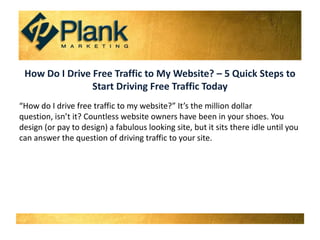 How Do I Drive Free Traffic to My Website? – 5 Quick Steps to Start Driving Free Traffic Today “How do I drive free traffic to my website?” It’s the million dollar question, isn’t it? Countless website owners have been in your shoes. You design (or pay to design) a fabulous looking site, but it sits there idle until you can answer the question of driving traffic to your site. 
