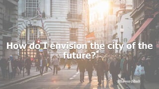 How do I envision the city of the
future?
-Bhaven Shah
 