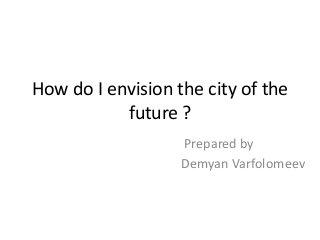How do I envision the city of the
future ?
Prepared by
Demyan Varfolomeev
 