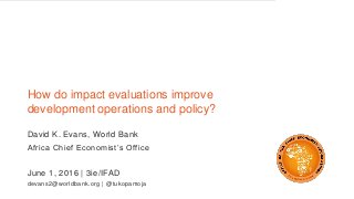 How do impact evaluations improve
development operations and policy?
David K. Evans, World Bank
Africa Chief Economist’s Office
June 1, 2016 | 3ie/IFAD
devans2@worldbank.org | @tukopamoja
 