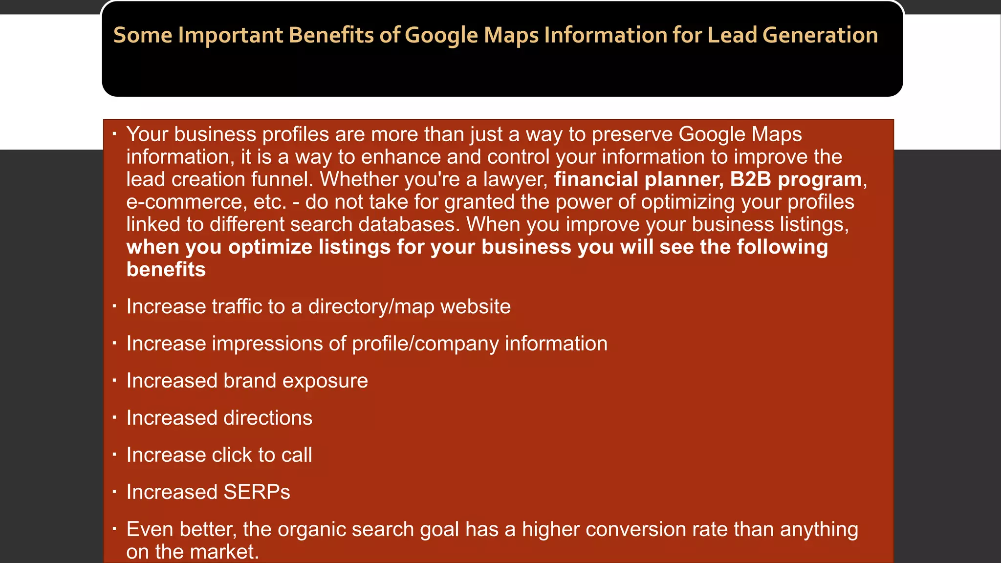 Some Important Benefits of Google Maps Information for Lead Generation
 Your business profiles are more than just a way to preserve Google Maps
information, it is a way to enhance and control your information to improve the
lead creation funnel. Whether you're a lawyer, financial planner, B2B program,
e-commerce, etc. - do not take for granted the power of optimizing your profiles
linked to different search databases. When you improve your business listings,
when you optimize listings for your business you will see the following
benefits
 Increase traffic to a directory/map website
 Increase impressions of profile/company information
 Increased brand exposure
 Increased directions
 Increase click to call
 Increased SERPs
 Even better, the organic search goal has a higher conversion rate than anything
on the market.
 