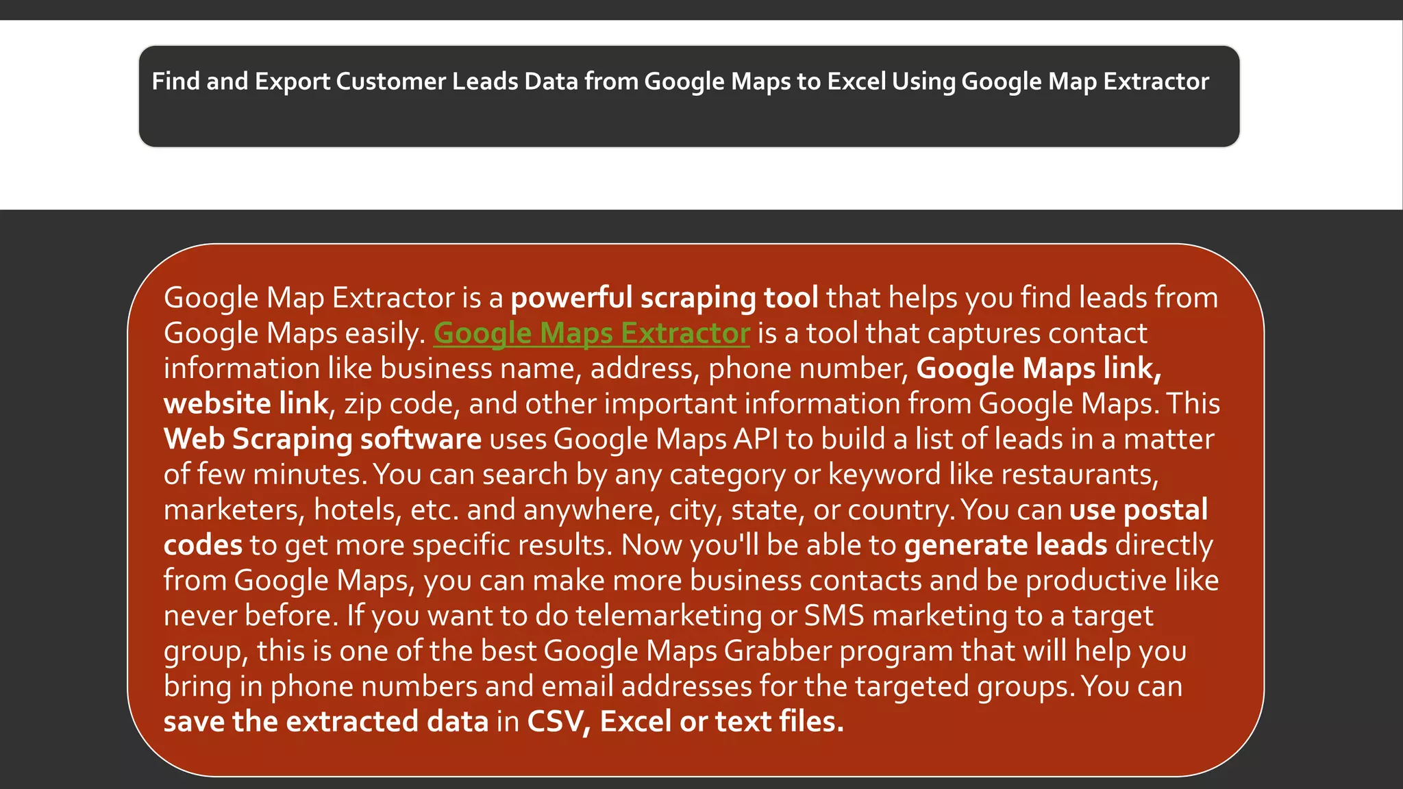 Find and Export Customer Leads Data from Google Maps to Excel Using Google Map Extractor
Google Map Extractor is a powerful scraping tool that helps you find leads from
Google Maps easily. Google Maps Extractor is a tool that captures contact
information like business name, address, phone number, Google Maps link,
website link, zip code, and other important information from Google Maps.This
Web Scraping software uses Google Maps API to build a list of leads in a matter
of few minutes.You can search by any category or keyword like restaurants,
marketers, hotels, etc. and anywhere, city, state, or country.You can use postal
codes to get more specific results. Now you'll be able to generate leads directly
from Google Maps, you can make more business contacts and be productive like
never before. If you want to do telemarketing or SMS marketing to a target
group, this is one of the best Google Maps Grabber program that will help you
bring in phone numbers and email addresses for the targeted groups.You can
save the extracted data in CSV, Excel or text files.
 