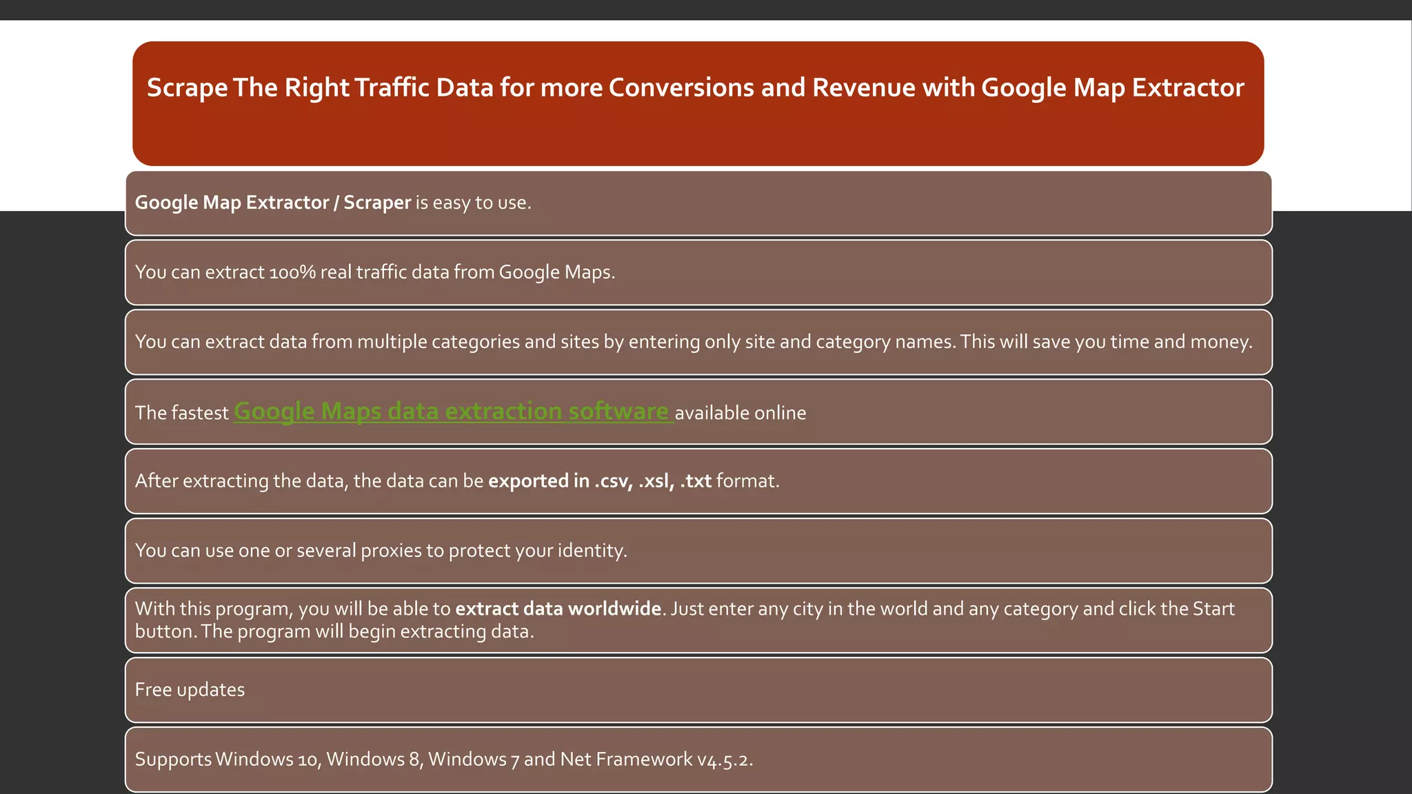 ScrapeThe RightTraffic Data for more Conversions and Revenue with Google Map Extractor
Google Map Extractor / Scraper is easy to use.
You can extract 100% real traffic data from Google Maps.
You can extract data from multiple categories and sites by entering only site and category names.This will save you time and money.
The fastest Google Maps data extraction software available online
After extracting the data, the data can be exported in .csv, .xsl, .txt format.
You can use one or several proxies to protect your identity.
With this program, you will be able to extract data worldwide. Just enter any city in the world and any category and click the Start
button.The program will begin extracting data.
Free updates
SupportsWindows 10, Windows 8,Windows 7 and Net Framework v4.5.2.
 