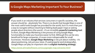 Is Google Maps Marketing ImportantToYour Business?
If you work in an industry that services consumers in specific societies, the
answer should be - absolutely!Yes.There is no doubt that Google Maps is one of
the most useful tools Google has provided for the world, but it is more than just
a way to navigate without resorting to folding (bad) paper maps or asking
people about directions (the worst) - it's an incredibly powerful marketing tool.
In short, Google Maps Marketing is the process of using Google Maps
functionality to make your business easier to find. Although this can be very
beneficial for large companies, it’s even more indispensable for small
businesses. However, Google Maps Marketing is not just about visibility - it's
about positioning, not just your store. If used properly (and strategically),
Google Maps can play an important role in a digital marketing strategy.
https://www.ahmadsoftware.com/115/google-map-extractor.html
 